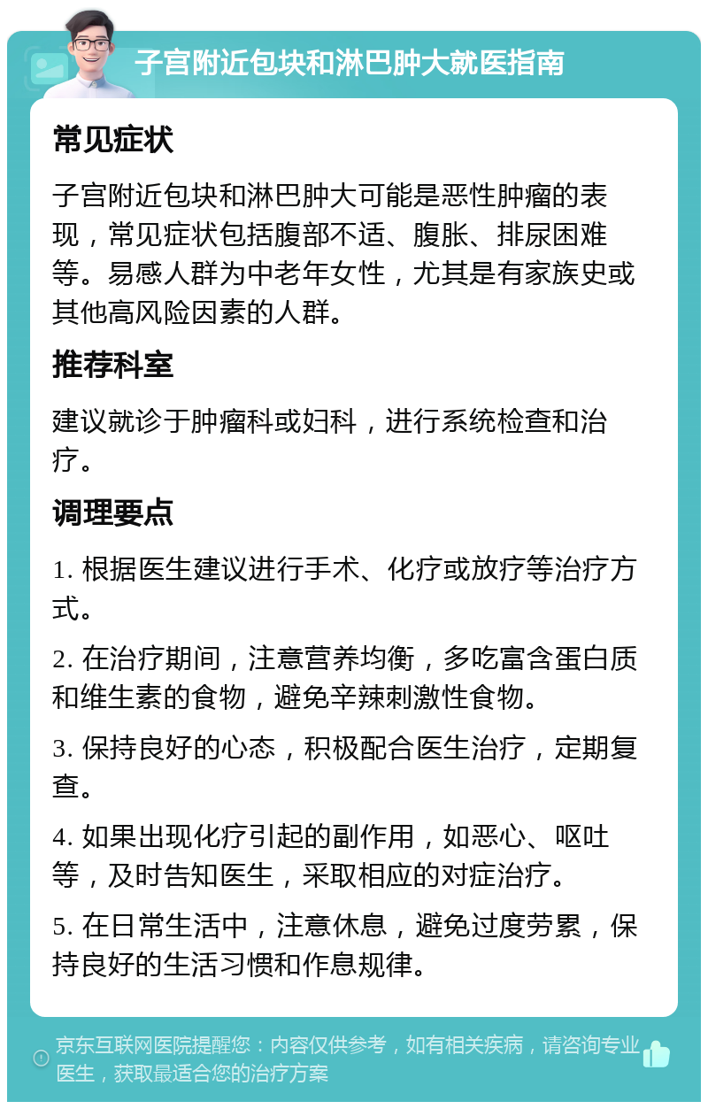 子宫附近包块和淋巴肿大就医指南 常见症状 子宫附近包块和淋巴肿大可能是恶性肿瘤的表现，常见症状包括腹部不适、腹胀、排尿困难等。易感人群为中老年女性，尤其是有家族史或其他高风险因素的人群。 推荐科室 建议就诊于肿瘤科或妇科，进行系统检查和治疗。 调理要点 1. 根据医生建议进行手术、化疗或放疗等治疗方式。 2. 在治疗期间，注意营养均衡，多吃富含蛋白质和维生素的食物，避免辛辣刺激性食物。 3. 保持良好的心态，积极配合医生治疗，定期复查。 4. 如果出现化疗引起的副作用，如恶心、呕吐等，及时告知医生，采取相应的对症治疗。 5. 在日常生活中，注意休息，避免过度劳累，保持良好的生活习惯和作息规律。