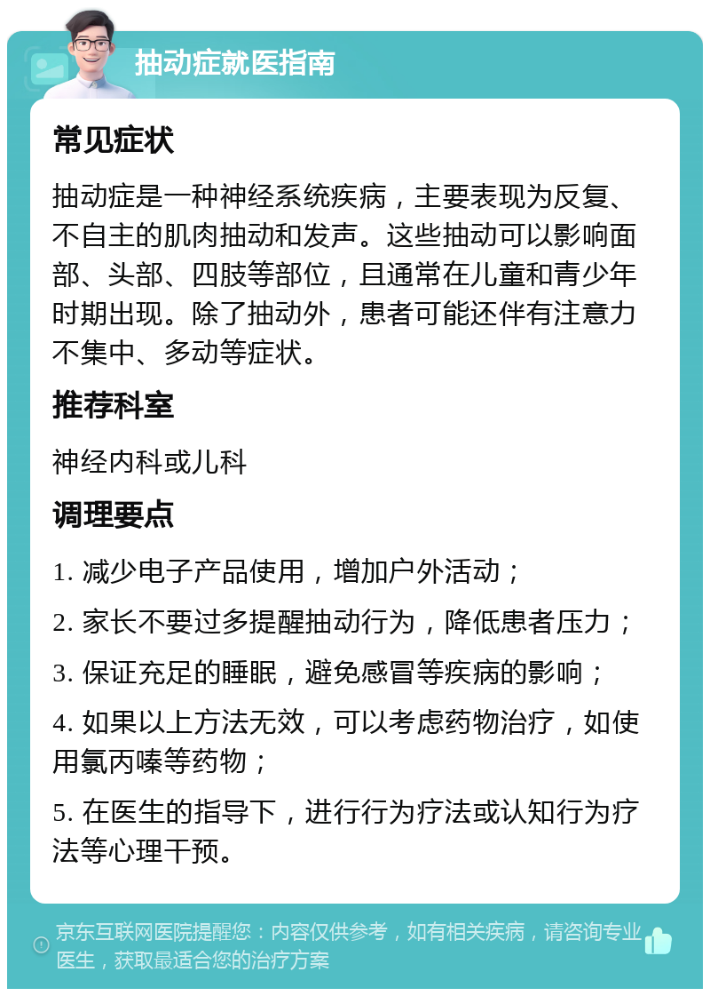 抽动症就医指南 常见症状 抽动症是一种神经系统疾病，主要表现为反复、不自主的肌肉抽动和发声。这些抽动可以影响面部、头部、四肢等部位，且通常在儿童和青少年时期出现。除了抽动外，患者可能还伴有注意力不集中、多动等症状。 推荐科室 神经内科或儿科 调理要点 1. 减少电子产品使用，增加户外活动； 2. 家长不要过多提醒抽动行为，降低患者压力； 3. 保证充足的睡眠，避免感冒等疾病的影响； 4. 如果以上方法无效，可以考虑药物治疗，如使用氯丙嗪等药物； 5. 在医生的指导下，进行行为疗法或认知行为疗法等心理干预。