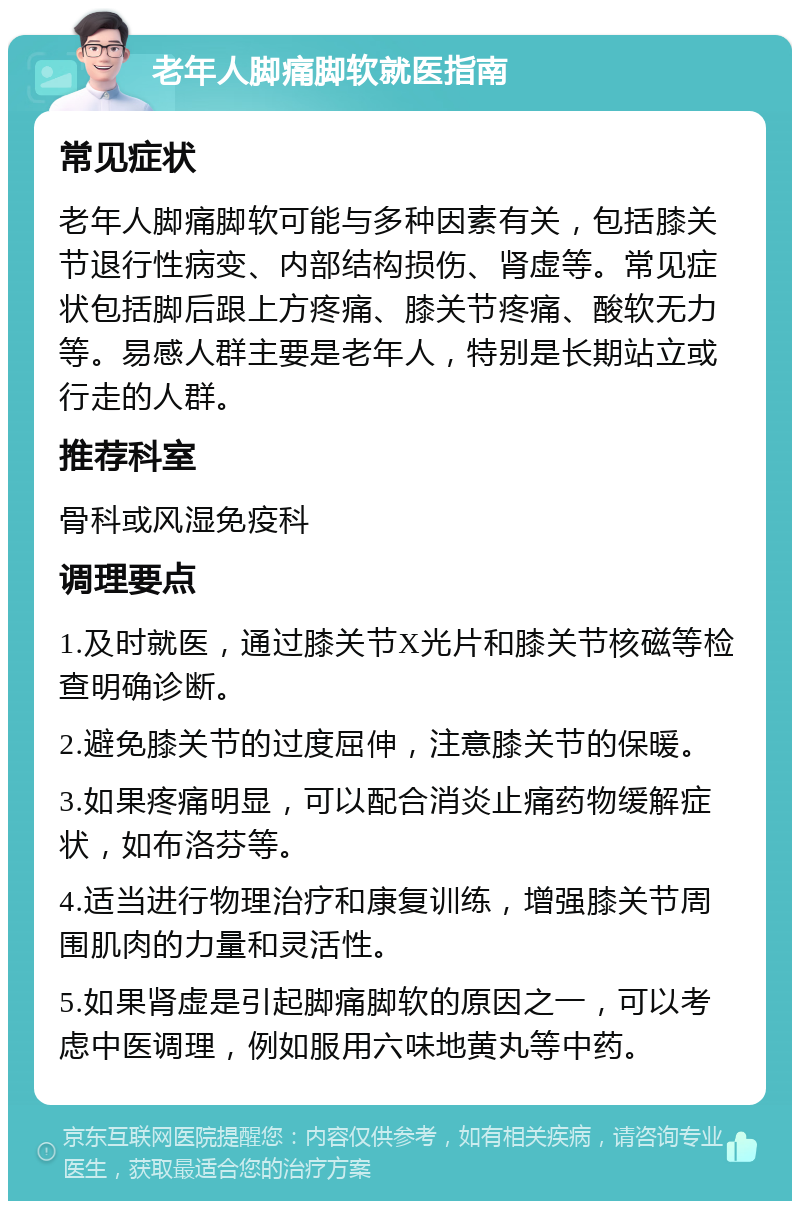 老年人脚痛脚软就医指南 常见症状 老年人脚痛脚软可能与多种因素有关，包括膝关节退行性病变、内部结构损伤、肾虚等。常见症状包括脚后跟上方疼痛、膝关节疼痛、酸软无力等。易感人群主要是老年人，特别是长期站立或行走的人群。 推荐科室 骨科或风湿免疫科 调理要点 1.及时就医，通过膝关节X光片和膝关节核磁等检查明确诊断。 2.避免膝关节的过度屈伸，注意膝关节的保暖。 3.如果疼痛明显，可以配合消炎止痛药物缓解症状，如布洛芬等。 4.适当进行物理治疗和康复训练，增强膝关节周围肌肉的力量和灵活性。 5.如果肾虚是引起脚痛脚软的原因之一，可以考虑中医调理，例如服用六味地黄丸等中药。