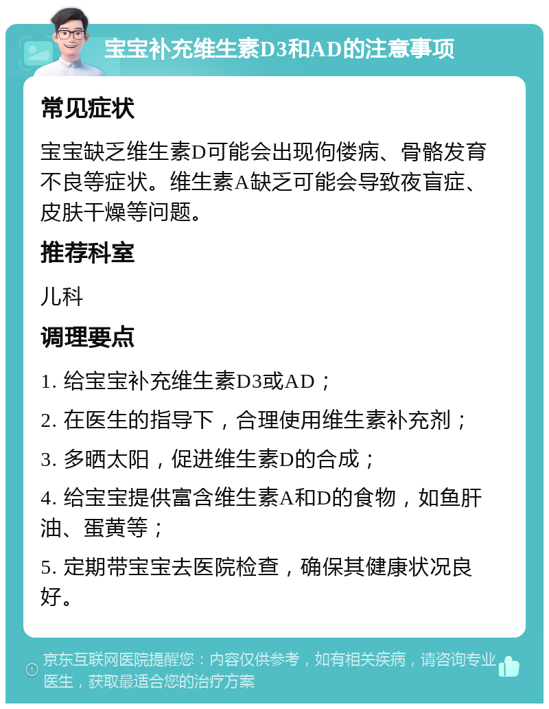 宝宝补充维生素D3和AD的注意事项 常见症状 宝宝缺乏维生素D可能会出现佝偻病、骨骼发育不良等症状。维生素A缺乏可能会导致夜盲症、皮肤干燥等问题。 推荐科室 儿科 调理要点 1. 给宝宝补充维生素D3或AD； 2. 在医生的指导下，合理使用维生素补充剂； 3. 多晒太阳，促进维生素D的合成； 4. 给宝宝提供富含维生素A和D的食物，如鱼肝油、蛋黄等； 5. 定期带宝宝去医院检查，确保其健康状况良好。