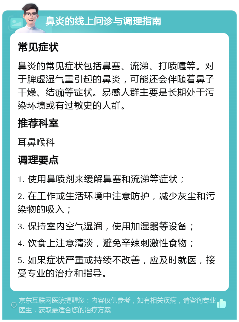 鼻炎的线上问诊与调理指南 常见症状 鼻炎的常见症状包括鼻塞、流涕、打喷嚏等。对于脾虚湿气重引起的鼻炎，可能还会伴随着鼻子干燥、结痂等症状。易感人群主要是长期处于污染环境或有过敏史的人群。 推荐科室 耳鼻喉科 调理要点 1. 使用鼻喷剂来缓解鼻塞和流涕等症状； 2. 在工作或生活环境中注意防护，减少灰尘和污染物的吸入； 3. 保持室内空气湿润，使用加湿器等设备； 4. 饮食上注意清淡，避免辛辣刺激性食物； 5. 如果症状严重或持续不改善，应及时就医，接受专业的治疗和指导。