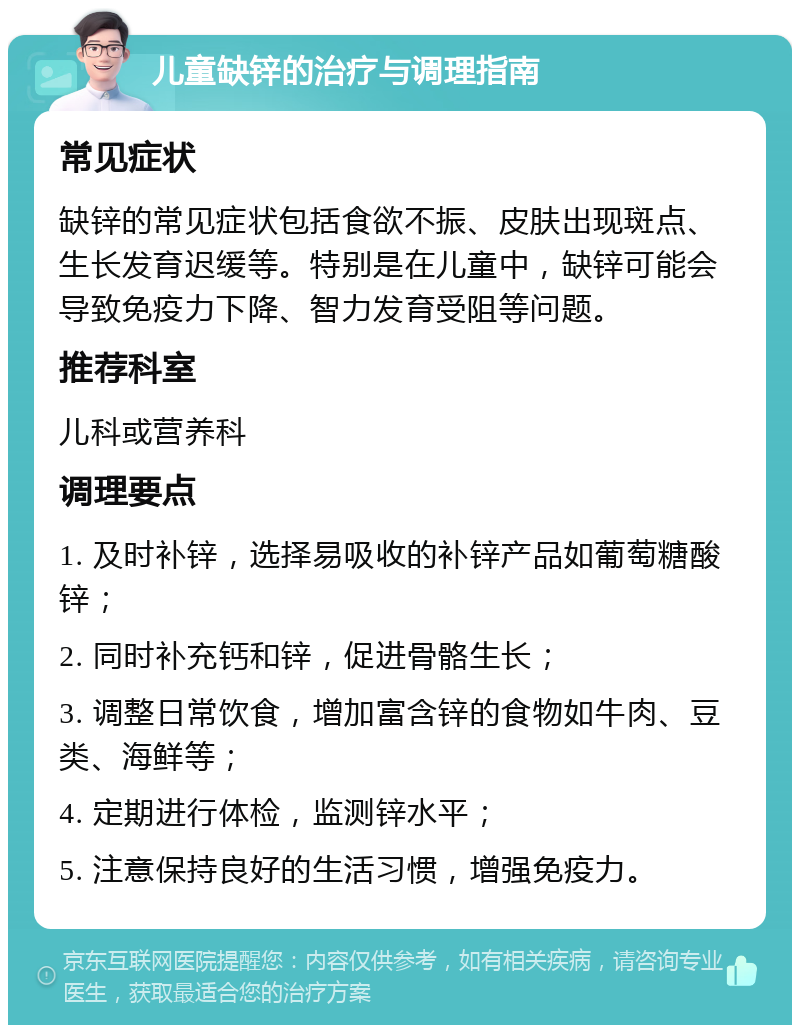 儿童缺锌的治疗与调理指南 常见症状 缺锌的常见症状包括食欲不振、皮肤出现斑点、生长发育迟缓等。特别是在儿童中，缺锌可能会导致免疫力下降、智力发育受阻等问题。 推荐科室 儿科或营养科 调理要点 1. 及时补锌，选择易吸收的补锌产品如葡萄糖酸锌； 2. 同时补充钙和锌，促进骨骼生长； 3. 调整日常饮食，增加富含锌的食物如牛肉、豆类、海鲜等； 4. 定期进行体检，监测锌水平； 5. 注意保持良好的生活习惯，增强免疫力。