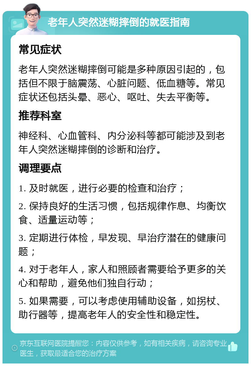 老年人突然迷糊摔倒的就医指南 常见症状 老年人突然迷糊摔倒可能是多种原因引起的，包括但不限于脑震荡、心脏问题、低血糖等。常见症状还包括头晕、恶心、呕吐、失去平衡等。 推荐科室 神经科、心血管科、内分泌科等都可能涉及到老年人突然迷糊摔倒的诊断和治疗。 调理要点 1. 及时就医，进行必要的检查和治疗； 2. 保持良好的生活习惯，包括规律作息、均衡饮食、适量运动等； 3. 定期进行体检，早发现、早治疗潜在的健康问题； 4. 对于老年人，家人和照顾者需要给予更多的关心和帮助，避免他们独自行动； 5. 如果需要，可以考虑使用辅助设备，如拐杖、助行器等，提高老年人的安全性和稳定性。