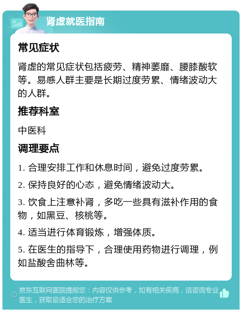 肾虚就医指南 常见症状 肾虚的常见症状包括疲劳、精神萎靡、腰膝酸软等。易感人群主要是长期过度劳累、情绪波动大的人群。 推荐科室 中医科 调理要点 1. 合理安排工作和休息时间，避免过度劳累。 2. 保持良好的心态，避免情绪波动大。 3. 饮食上注意补肾，多吃一些具有滋补作用的食物，如黑豆、核桃等。 4. 适当进行体育锻炼，增强体质。 5. 在医生的指导下，合理使用药物进行调理，例如盐酸舍曲林等。