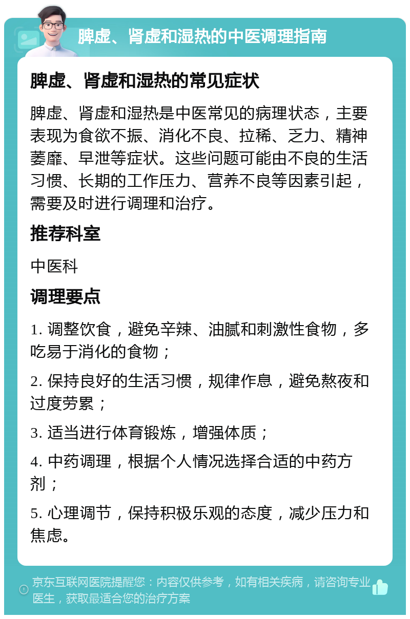 脾虚、肾虚和湿热的中医调理指南 脾虚、肾虚和湿热的常见症状 脾虚、肾虚和湿热是中医常见的病理状态，主要表现为食欲不振、消化不良、拉稀、乏力、精神萎靡、早泄等症状。这些问题可能由不良的生活习惯、长期的工作压力、营养不良等因素引起，需要及时进行调理和治疗。 推荐科室 中医科 调理要点 1. 调整饮食，避免辛辣、油腻和刺激性食物，多吃易于消化的食物； 2. 保持良好的生活习惯，规律作息，避免熬夜和过度劳累； 3. 适当进行体育锻炼，增强体质； 4. 中药调理，根据个人情况选择合适的中药方剂； 5. 心理调节，保持积极乐观的态度，减少压力和焦虑。