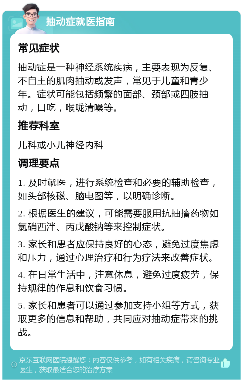 抽动症就医指南 常见症状 抽动症是一种神经系统疾病，主要表现为反复、不自主的肌肉抽动或发声，常见于儿童和青少年。症状可能包括频繁的面部、颈部或四肢抽动，口吃，喉咙清嗓等。 推荐科室 儿科或小儿神经内科 调理要点 1. 及时就医，进行系统检查和必要的辅助检查，如头部核磁、脑电图等，以明确诊断。 2. 根据医生的建议，可能需要服用抗抽搐药物如氯硝西泮、丙戊酸钠等来控制症状。 3. 家长和患者应保持良好的心态，避免过度焦虑和压力，通过心理治疗和行为疗法来改善症状。 4. 在日常生活中，注意休息，避免过度疲劳，保持规律的作息和饮食习惯。 5. 家长和患者可以通过参加支持小组等方式，获取更多的信息和帮助，共同应对抽动症带来的挑战。