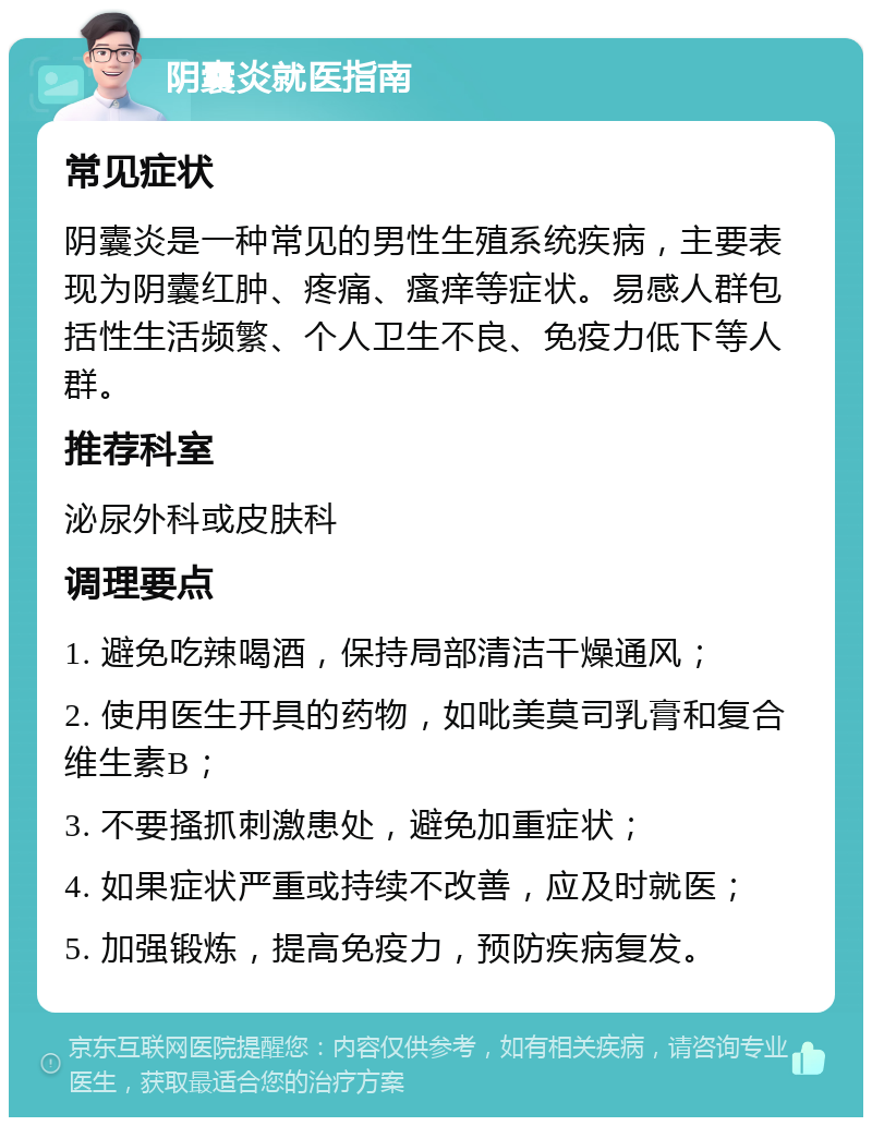 阴囊炎就医指南 常见症状 阴囊炎是一种常见的男性生殖系统疾病，主要表现为阴囊红肿、疼痛、瘙痒等症状。易感人群包括性生活频繁、个人卫生不良、免疫力低下等人群。 推荐科室 泌尿外科或皮肤科 调理要点 1. 避免吃辣喝酒，保持局部清洁干燥通风； 2. 使用医生开具的药物，如吡美莫司乳膏和复合维生素B； 3. 不要搔抓刺激患处，避免加重症状； 4. 如果症状严重或持续不改善，应及时就医； 5. 加强锻炼，提高免疫力，预防疾病复发。