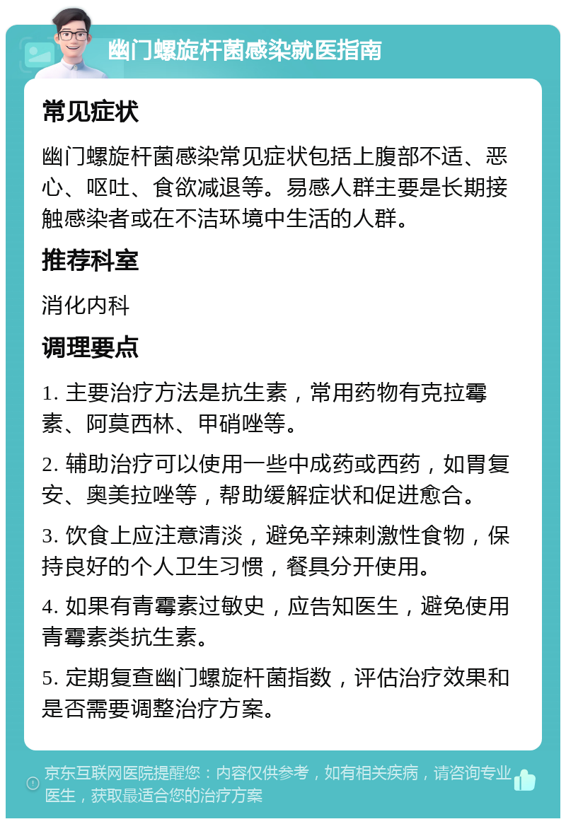 幽门螺旋杆菌感染就医指南 常见症状 幽门螺旋杆菌感染常见症状包括上腹部不适、恶心、呕吐、食欲减退等。易感人群主要是长期接触感染者或在不洁环境中生活的人群。 推荐科室 消化内科 调理要点 1. 主要治疗方法是抗生素，常用药物有克拉霉素、阿莫西林、甲硝唑等。 2. 辅助治疗可以使用一些中成药或西药，如胃复安、奥美拉唑等，帮助缓解症状和促进愈合。 3. 饮食上应注意清淡，避免辛辣刺激性食物，保持良好的个人卫生习惯，餐具分开使用。 4. 如果有青霉素过敏史，应告知医生，避免使用青霉素类抗生素。 5. 定期复查幽门螺旋杆菌指数，评估治疗效果和是否需要调整治疗方案。