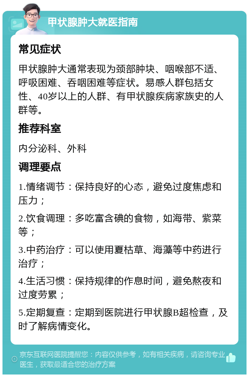 甲状腺肿大就医指南 常见症状 甲状腺肿大通常表现为颈部肿块、咽喉部不适、呼吸困难、吞咽困难等症状。易感人群包括女性、40岁以上的人群、有甲状腺疾病家族史的人群等。 推荐科室 内分泌科、外科 调理要点 1.情绪调节：保持良好的心态，避免过度焦虑和压力； 2.饮食调理：多吃富含碘的食物，如海带、紫菜等； 3.中药治疗：可以使用夏枯草、海藻等中药进行治疗； 4.生活习惯：保持规律的作息时间，避免熬夜和过度劳累； 5.定期复查：定期到医院进行甲状腺B超检查，及时了解病情变化。