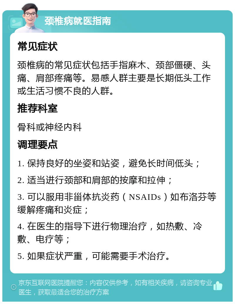 颈椎病就医指南 常见症状 颈椎病的常见症状包括手指麻木、颈部僵硬、头痛、肩部疼痛等。易感人群主要是长期低头工作或生活习惯不良的人群。 推荐科室 骨科或神经内科 调理要点 1. 保持良好的坐姿和站姿，避免长时间低头； 2. 适当进行颈部和肩部的按摩和拉伸； 3. 可以服用非甾体抗炎药（NSAIDs）如布洛芬等缓解疼痛和炎症； 4. 在医生的指导下进行物理治疗，如热敷、冷敷、电疗等； 5. 如果症状严重，可能需要手术治疗。