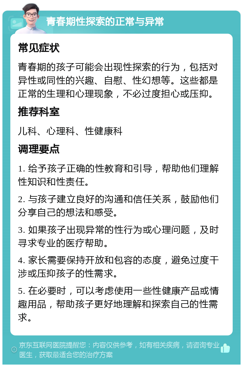 青春期性探索的正常与异常 常见症状 青春期的孩子可能会出现性探索的行为，包括对异性或同性的兴趣、自慰、性幻想等。这些都是正常的生理和心理现象，不必过度担心或压抑。 推荐科室 儿科、心理科、性健康科 调理要点 1. 给予孩子正确的性教育和引导，帮助他们理解性知识和性责任。 2. 与孩子建立良好的沟通和信任关系，鼓励他们分享自己的想法和感受。 3. 如果孩子出现异常的性行为或心理问题，及时寻求专业的医疗帮助。 4. 家长需要保持开放和包容的态度，避免过度干涉或压抑孩子的性需求。 5. 在必要时，可以考虑使用一些性健康产品或情趣用品，帮助孩子更好地理解和探索自己的性需求。