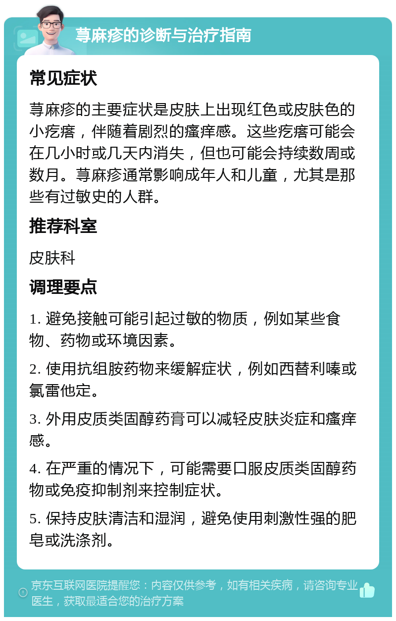 荨麻疹的诊断与治疗指南 常见症状 荨麻疹的主要症状是皮肤上出现红色或皮肤色的小疙瘩，伴随着剧烈的瘙痒感。这些疙瘩可能会在几小时或几天内消失，但也可能会持续数周或数月。荨麻疹通常影响成年人和儿童，尤其是那些有过敏史的人群。 推荐科室 皮肤科 调理要点 1. 避免接触可能引起过敏的物质，例如某些食物、药物或环境因素。 2. 使用抗组胺药物来缓解症状，例如西替利嗪或氯雷他定。 3. 外用皮质类固醇药膏可以减轻皮肤炎症和瘙痒感。 4. 在严重的情况下，可能需要口服皮质类固醇药物或免疫抑制剂来控制症状。 5. 保持皮肤清洁和湿润，避免使用刺激性强的肥皂或洗涤剂。