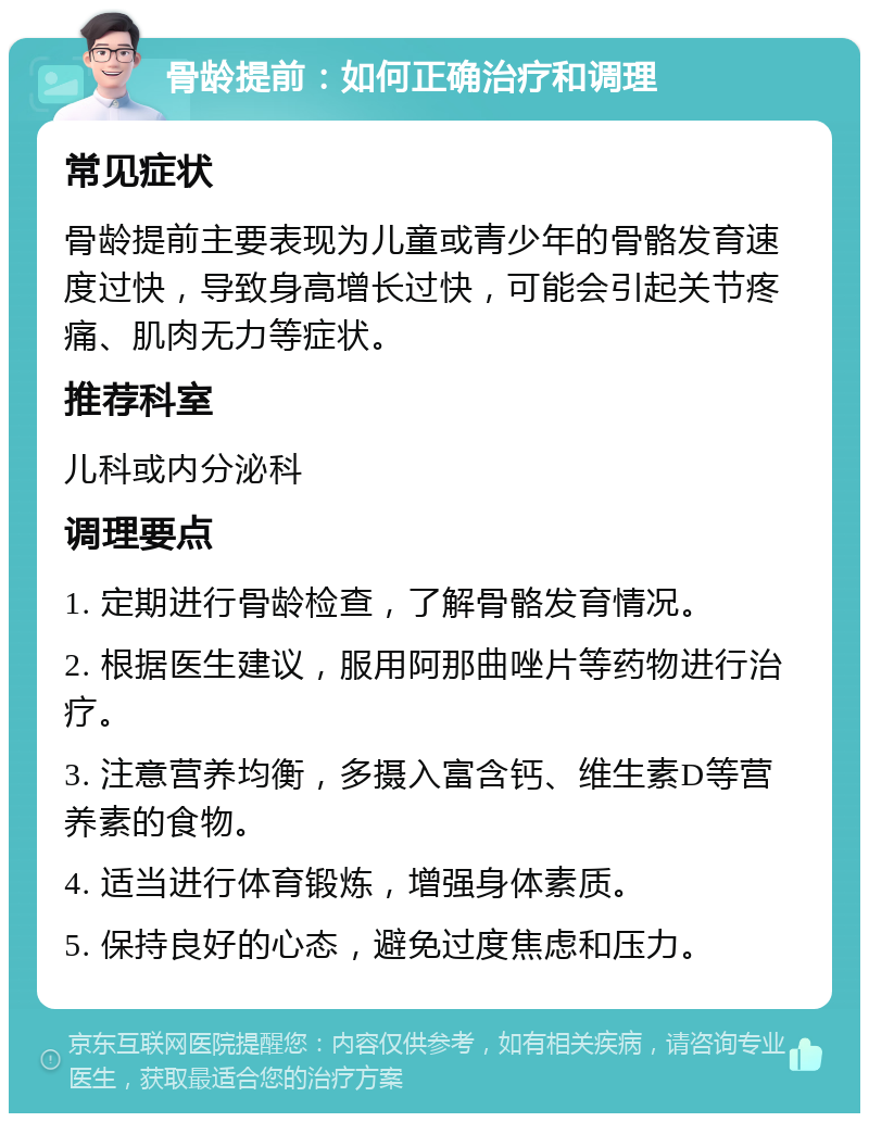 骨龄提前：如何正确治疗和调理 常见症状 骨龄提前主要表现为儿童或青少年的骨骼发育速度过快，导致身高增长过快，可能会引起关节疼痛、肌肉无力等症状。 推荐科室 儿科或内分泌科 调理要点 1. 定期进行骨龄检查，了解骨骼发育情况。 2. 根据医生建议，服用阿那曲唑片等药物进行治疗。 3. 注意营养均衡，多摄入富含钙、维生素D等营养素的食物。 4. 适当进行体育锻炼，增强身体素质。 5. 保持良好的心态，避免过度焦虑和压力。