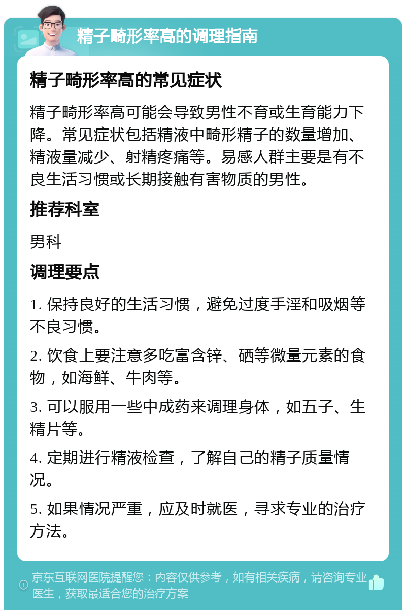 精子畸形率高的调理指南 精子畸形率高的常见症状 精子畸形率高可能会导致男性不育或生育能力下降。常见症状包括精液中畸形精子的数量增加、精液量减少、射精疼痛等。易感人群主要是有不良生活习惯或长期接触有害物质的男性。 推荐科室 男科 调理要点 1. 保持良好的生活习惯，避免过度手淫和吸烟等不良习惯。 2. 饮食上要注意多吃富含锌、硒等微量元素的食物，如海鲜、牛肉等。 3. 可以服用一些中成药来调理身体，如五子、生精片等。 4. 定期进行精液检查，了解自己的精子质量情况。 5. 如果情况严重，应及时就医，寻求专业的治疗方法。