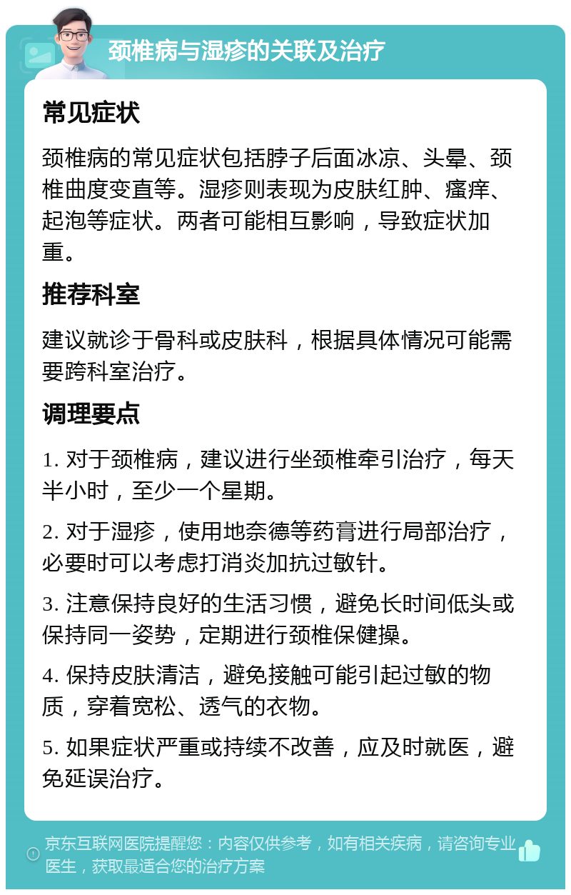 颈椎病与湿疹的关联及治疗 常见症状 颈椎病的常见症状包括脖子后面冰凉、头晕、颈椎曲度变直等。湿疹则表现为皮肤红肿、瘙痒、起泡等症状。两者可能相互影响，导致症状加重。 推荐科室 建议就诊于骨科或皮肤科，根据具体情况可能需要跨科室治疗。 调理要点 1. 对于颈椎病，建议进行坐颈椎牵引治疗，每天半小时，至少一个星期。 2. 对于湿疹，使用地奈德等药膏进行局部治疗，必要时可以考虑打消炎加抗过敏针。 3. 注意保持良好的生活习惯，避免长时间低头或保持同一姿势，定期进行颈椎保健操。 4. 保持皮肤清洁，避免接触可能引起过敏的物质，穿着宽松、透气的衣物。 5. 如果症状严重或持续不改善，应及时就医，避免延误治疗。