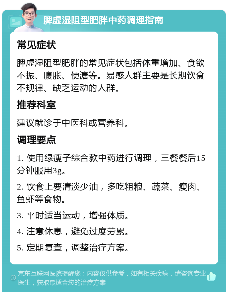 脾虚湿阻型肥胖中药调理指南 常见症状 脾虚湿阻型肥胖的常见症状包括体重增加、食欲不振、腹胀、便溏等。易感人群主要是长期饮食不规律、缺乏运动的人群。 推荐科室 建议就诊于中医科或营养科。 调理要点 1. 使用绿瘦子综合款中药进行调理，三餐餐后15分钟服用3g。 2. 饮食上要清淡少油，多吃粗粮、蔬菜、瘦肉、鱼虾等食物。 3. 平时适当运动，增强体质。 4. 注意休息，避免过度劳累。 5. 定期复查，调整治疗方案。