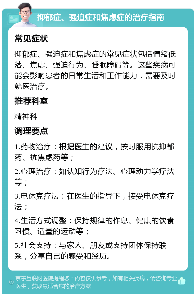 抑郁症、强迫症和焦虑症的治疗指南 常见症状 抑郁症、强迫症和焦虑症的常见症状包括情绪低落、焦虑、强迫行为、睡眠障碍等。这些疾病可能会影响患者的日常生活和工作能力，需要及时就医治疗。 推荐科室 精神科 调理要点 1.药物治疗：根据医生的建议，按时服用抗抑郁药、抗焦虑药等； 2.心理治疗：如认知行为疗法、心理动力学疗法等； 3.电休克疗法：在医生的指导下，接受电休克疗法； 4.生活方式调整：保持规律的作息、健康的饮食习惯、适量的运动等； 5.社会支持：与家人、朋友或支持团体保持联系，分享自己的感受和经历。