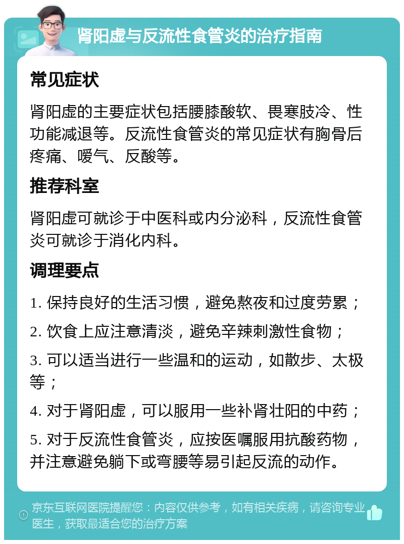 肾阳虚与反流性食管炎的治疗指南 常见症状 肾阳虚的主要症状包括腰膝酸软、畏寒肢冷、性功能减退等。反流性食管炎的常见症状有胸骨后疼痛、嗳气、反酸等。 推荐科室 肾阳虚可就诊于中医科或内分泌科，反流性食管炎可就诊于消化内科。 调理要点 1. 保持良好的生活习惯，避免熬夜和过度劳累； 2. 饮食上应注意清淡，避免辛辣刺激性食物； 3. 可以适当进行一些温和的运动，如散步、太极等； 4. 对于肾阳虚，可以服用一些补肾壮阳的中药； 5. 对于反流性食管炎，应按医嘱服用抗酸药物，并注意避免躺下或弯腰等易引起反流的动作。