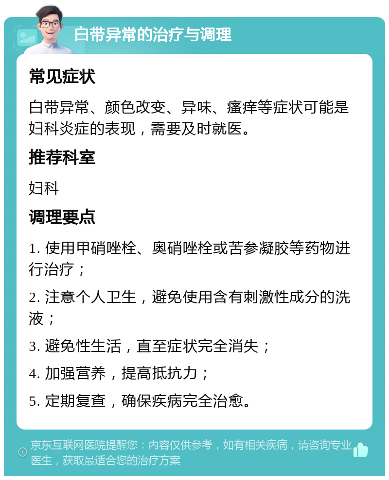 白带异常的治疗与调理 常见症状 白带异常、颜色改变、异味、瘙痒等症状可能是妇科炎症的表现，需要及时就医。 推荐科室 妇科 调理要点 1. 使用甲硝唑栓、奥硝唑栓或苦参凝胶等药物进行治疗； 2. 注意个人卫生，避免使用含有刺激性成分的洗液； 3. 避免性生活，直至症状完全消失； 4. 加强营养，提高抵抗力； 5. 定期复查，确保疾病完全治愈。