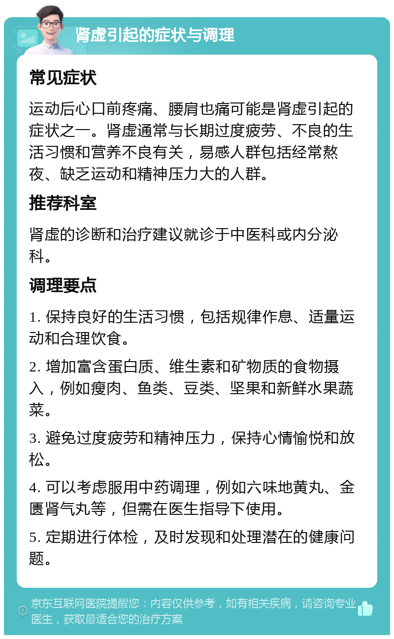 肾虚引起的症状与调理 常见症状 运动后心口前疼痛、腰肩也痛可能是肾虚引起的症状之一。肾虚通常与长期过度疲劳、不良的生活习惯和营养不良有关，易感人群包括经常熬夜、缺乏运动和精神压力大的人群。 推荐科室 肾虚的诊断和治疗建议就诊于中医科或内分泌科。 调理要点 1. 保持良好的生活习惯，包括规律作息、适量运动和合理饮食。 2. 增加富含蛋白质、维生素和矿物质的食物摄入，例如瘦肉、鱼类、豆类、坚果和新鲜水果蔬菜。 3. 避免过度疲劳和精神压力，保持心情愉悦和放松。 4. 可以考虑服用中药调理，例如六味地黄丸、金匮肾气丸等，但需在医生指导下使用。 5. 定期进行体检，及时发现和处理潜在的健康问题。