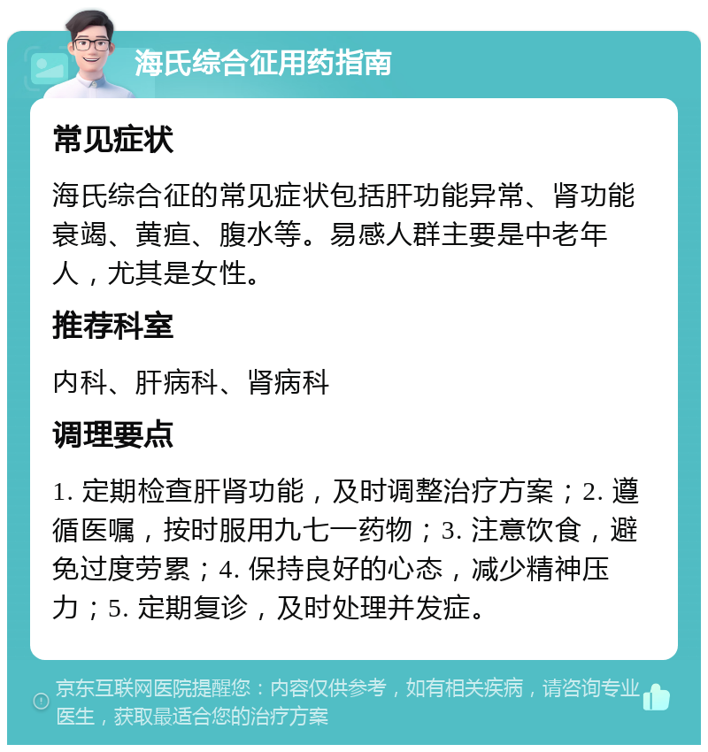 海氏综合征用药指南 常见症状 海氏综合征的常见症状包括肝功能异常、肾功能衰竭、黄疸、腹水等。易感人群主要是中老年人，尤其是女性。 推荐科室 内科、肝病科、肾病科 调理要点 1. 定期检查肝肾功能，及时调整治疗方案；2. 遵循医嘱，按时服用九七一药物；3. 注意饮食，避免过度劳累；4. 保持良好的心态，减少精神压力；5. 定期复诊，及时处理并发症。