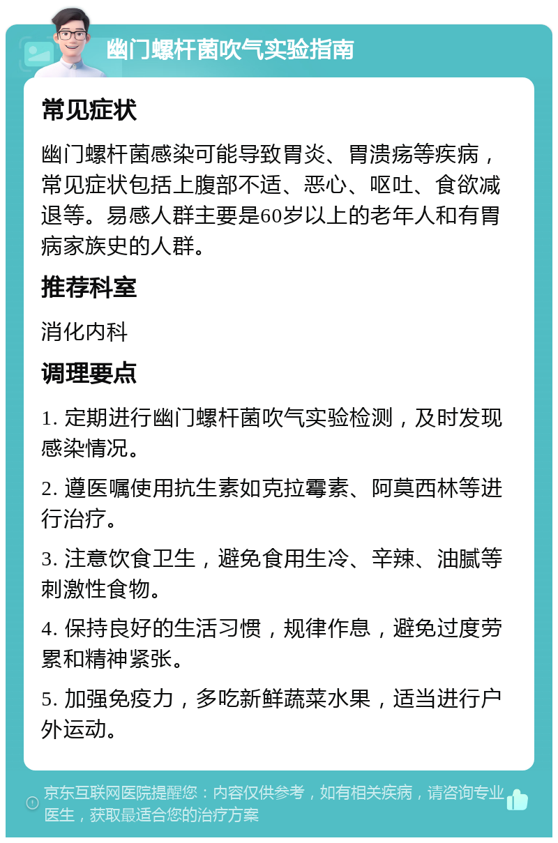 幽门螺杆菌吹气实验指南 常见症状 幽门螺杆菌感染可能导致胃炎、胃溃疡等疾病，常见症状包括上腹部不适、恶心、呕吐、食欲减退等。易感人群主要是60岁以上的老年人和有胃病家族史的人群。 推荐科室 消化内科 调理要点 1. 定期进行幽门螺杆菌吹气实验检测，及时发现感染情况。 2. 遵医嘱使用抗生素如克拉霉素、阿莫西林等进行治疗。 3. 注意饮食卫生，避免食用生冷、辛辣、油腻等刺激性食物。 4. 保持良好的生活习惯，规律作息，避免过度劳累和精神紧张。 5. 加强免疫力，多吃新鲜蔬菜水果，适当进行户外运动。