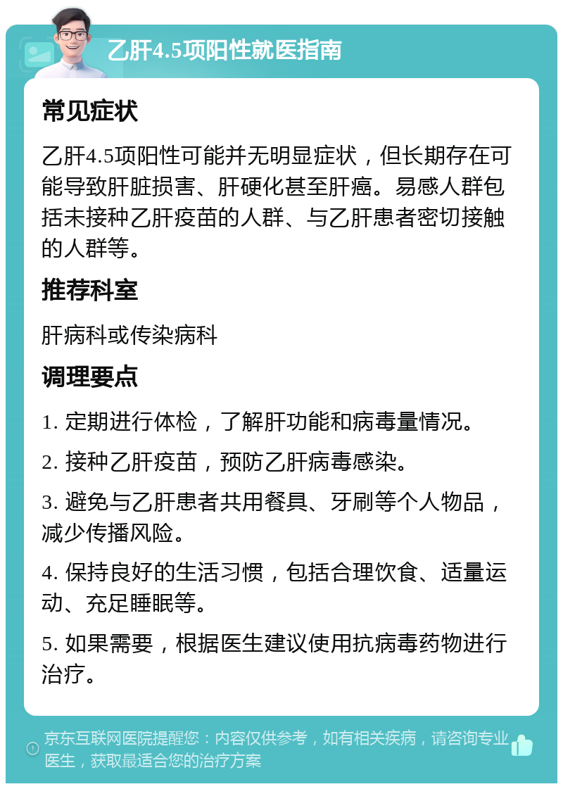 乙肝4.5项阳性就医指南 常见症状 乙肝4.5项阳性可能并无明显症状，但长期存在可能导致肝脏损害、肝硬化甚至肝癌。易感人群包括未接种乙肝疫苗的人群、与乙肝患者密切接触的人群等。 推荐科室 肝病科或传染病科 调理要点 1. 定期进行体检，了解肝功能和病毒量情况。 2. 接种乙肝疫苗，预防乙肝病毒感染。 3. 避免与乙肝患者共用餐具、牙刷等个人物品，减少传播风险。 4. 保持良好的生活习惯，包括合理饮食、适量运动、充足睡眠等。 5. 如果需要，根据医生建议使用抗病毒药物进行治疗。