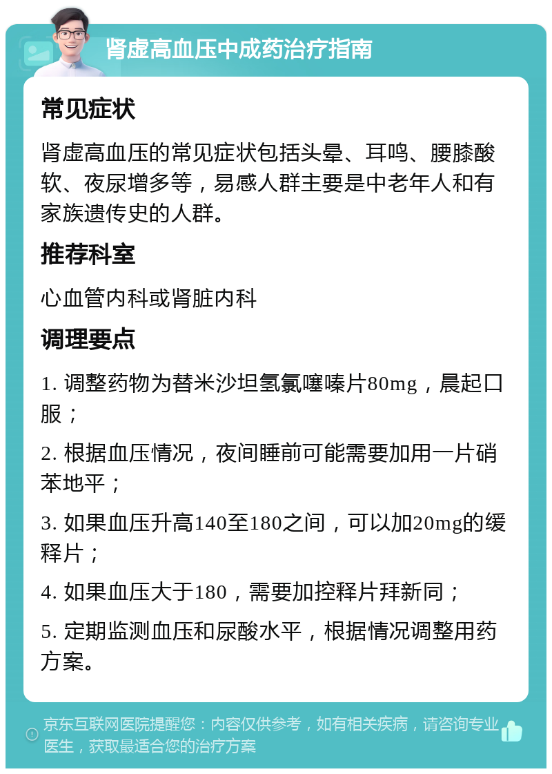 肾虚高血压中成药治疗指南 常见症状 肾虚高血压的常见症状包括头晕、耳鸣、腰膝酸软、夜尿增多等，易感人群主要是中老年人和有家族遗传史的人群。 推荐科室 心血管内科或肾脏内科 调理要点 1. 调整药物为替米沙坦氢氯噻嗪片80mg，晨起口服； 2. 根据血压情况，夜间睡前可能需要加用一片硝苯地平； 3. 如果血压升高140至180之间，可以加20mg的缓释片； 4. 如果血压大于180，需要加控释片拜新同； 5. 定期监测血压和尿酸水平，根据情况调整用药方案。