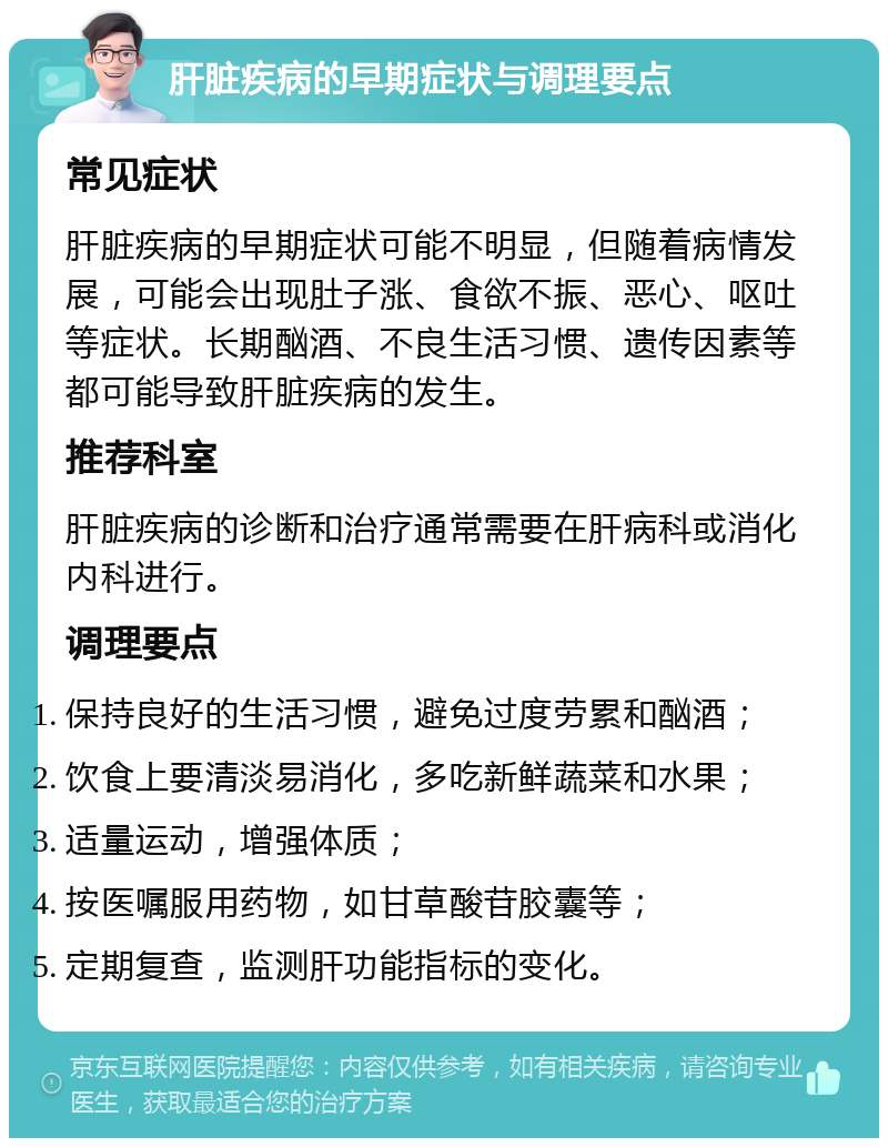 肝脏疾病的早期症状与调理要点 常见症状 肝脏疾病的早期症状可能不明显，但随着病情发展，可能会出现肚子涨、食欲不振、恶心、呕吐等症状。长期酗酒、不良生活习惯、遗传因素等都可能导致肝脏疾病的发生。 推荐科室 肝脏疾病的诊断和治疗通常需要在肝病科或消化内科进行。 调理要点 保持良好的生活习惯，避免过度劳累和酗酒； 饮食上要清淡易消化，多吃新鲜蔬菜和水果； 适量运动，增强体质； 按医嘱服用药物，如甘草酸苷胶囊等； 定期复查，监测肝功能指标的变化。