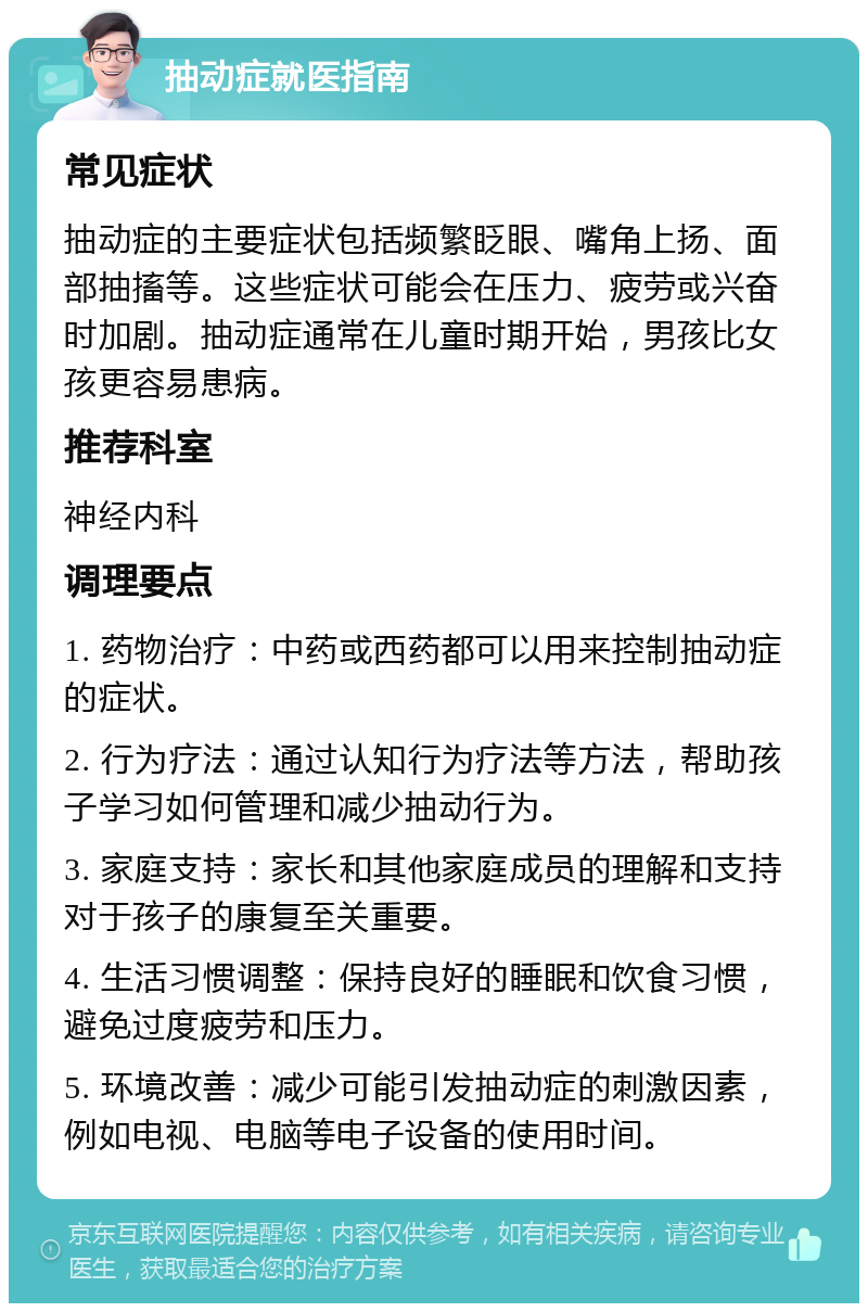 抽动症就医指南 常见症状 抽动症的主要症状包括频繁眨眼、嘴角上扬、面部抽搐等。这些症状可能会在压力、疲劳或兴奋时加剧。抽动症通常在儿童时期开始，男孩比女孩更容易患病。 推荐科室 神经内科 调理要点 1. 药物治疗：中药或西药都可以用来控制抽动症的症状。 2. 行为疗法：通过认知行为疗法等方法，帮助孩子学习如何管理和减少抽动行为。 3. 家庭支持：家长和其他家庭成员的理解和支持对于孩子的康复至关重要。 4. 生活习惯调整：保持良好的睡眠和饮食习惯，避免过度疲劳和压力。 5. 环境改善：减少可能引发抽动症的刺激因素，例如电视、电脑等电子设备的使用时间。