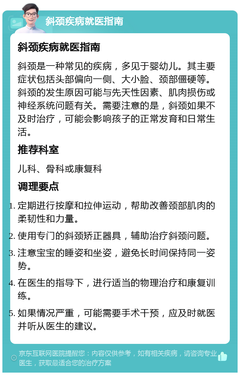 斜颈疾病就医指南 斜颈疾病就医指南 斜颈是一种常见的疾病，多见于婴幼儿。其主要症状包括头部偏向一侧、大小脸、颈部僵硬等。斜颈的发生原因可能与先天性因素、肌肉损伤或神经系统问题有关。需要注意的是，斜颈如果不及时治疗，可能会影响孩子的正常发育和日常生活。 推荐科室 儿科、骨科或康复科 调理要点 定期进行按摩和拉伸运动，帮助改善颈部肌肉的柔韧性和力量。 使用专门的斜颈矫正器具，辅助治疗斜颈问题。 注意宝宝的睡姿和坐姿，避免长时间保持同一姿势。 在医生的指导下，进行适当的物理治疗和康复训练。 如果情况严重，可能需要手术干预，应及时就医并听从医生的建议。