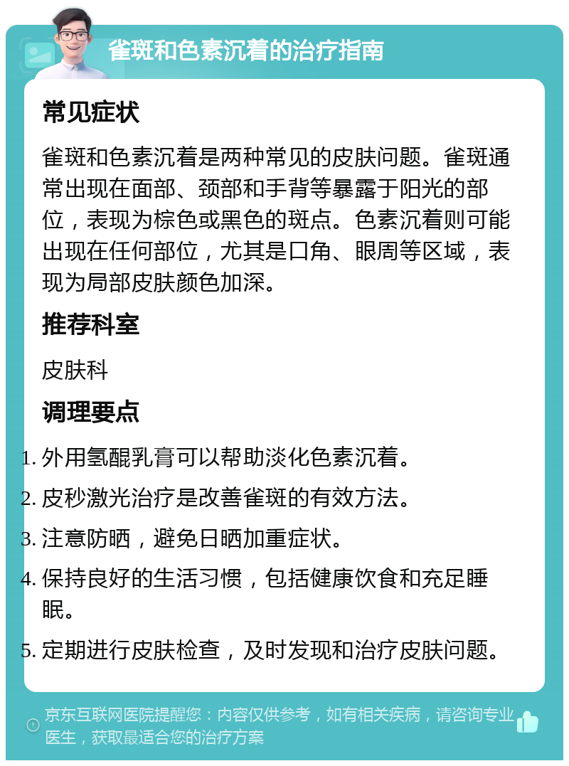 雀斑和色素沉着的治疗指南 常见症状 雀斑和色素沉着是两种常见的皮肤问题。雀斑通常出现在面部、颈部和手背等暴露于阳光的部位，表现为棕色或黑色的斑点。色素沉着则可能出现在任何部位，尤其是口角、眼周等区域，表现为局部皮肤颜色加深。 推荐科室 皮肤科 调理要点 外用氢醌乳膏可以帮助淡化色素沉着。 皮秒激光治疗是改善雀斑的有效方法。 注意防晒，避免日晒加重症状。 保持良好的生活习惯，包括健康饮食和充足睡眠。 定期进行皮肤检查，及时发现和治疗皮肤问题。