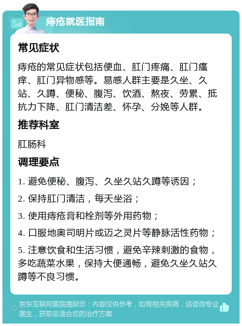 痔疮就医指南 常见症状 痔疮的常见症状包括便血、肛门疼痛、肛门瘙痒、肛门异物感等。易感人群主要是久坐、久站、久蹲、便秘、腹泻、饮酒、熬夜、劳累、抵抗力下降、肛门清洁差、怀孕、分娩等人群。 推荐科室 肛肠科 调理要点 1. 避免便秘、腹泻、久坐久站久蹲等诱因； 2. 保持肛门清洁，每天坐浴； 3. 使用痔疮膏和栓剂等外用药物； 4. 口服地奥司明片或迈之灵片等静脉活性药物； 5. 注意饮食和生活习惯，避免辛辣刺激的食物，多吃蔬菜水果，保持大便通畅，避免久坐久站久蹲等不良习惯。