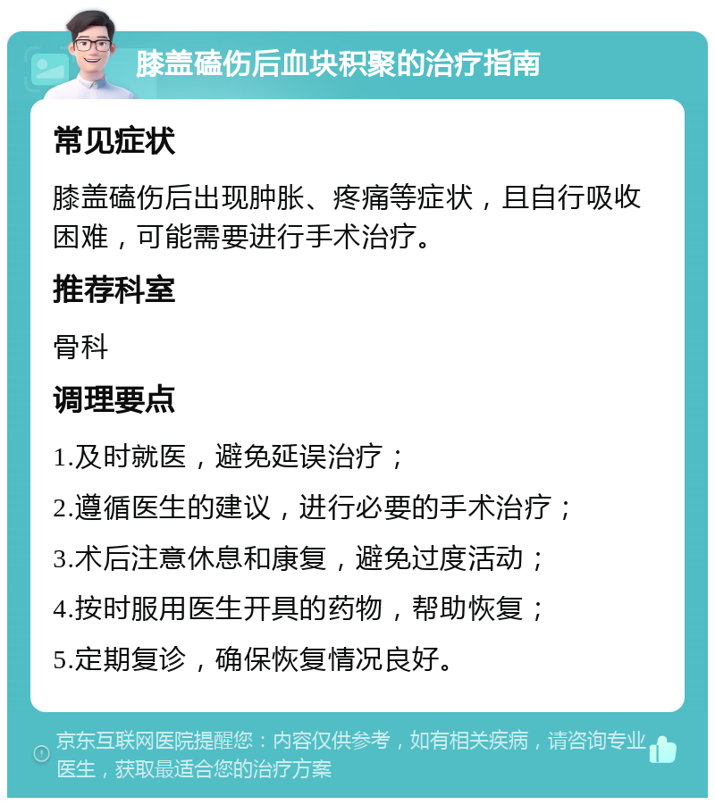 膝盖磕伤后血块积聚的治疗指南 常见症状 膝盖磕伤后出现肿胀、疼痛等症状，且自行吸收困难，可能需要进行手术治疗。 推荐科室 骨科 调理要点 1.及时就医，避免延误治疗； 2.遵循医生的建议，进行必要的手术治疗； 3.术后注意休息和康复，避免过度活动； 4.按时服用医生开具的药物，帮助恢复； 5.定期复诊，确保恢复情况良好。