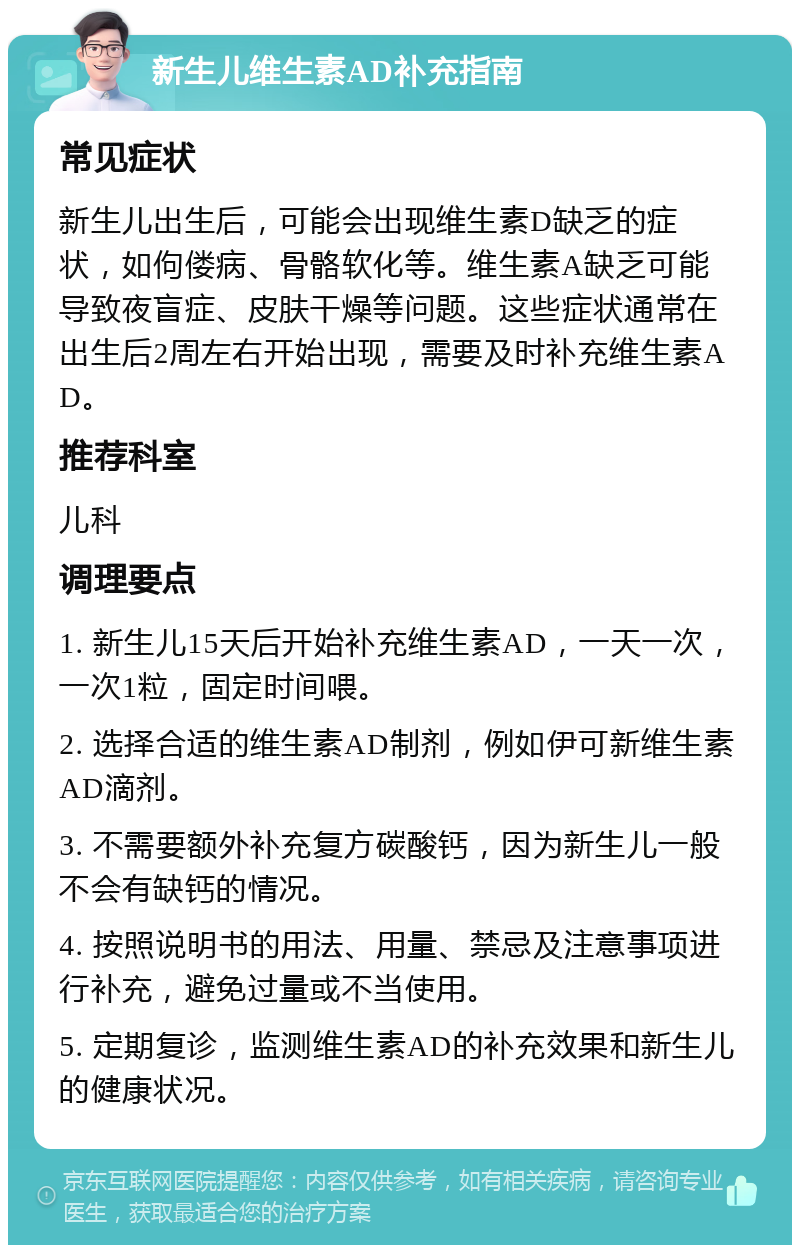 新生儿维生素AD补充指南 常见症状 新生儿出生后，可能会出现维生素D缺乏的症状，如佝偻病、骨骼软化等。维生素A缺乏可能导致夜盲症、皮肤干燥等问题。这些症状通常在出生后2周左右开始出现，需要及时补充维生素AD。 推荐科室 儿科 调理要点 1. 新生儿15天后开始补充维生素AD，一天一次，一次1粒，固定时间喂。 2. 选择合适的维生素AD制剂，例如伊可新维生素AD滴剂。 3. 不需要额外补充复方碳酸钙，因为新生儿一般不会有缺钙的情况。 4. 按照说明书的用法、用量、禁忌及注意事项进行补充，避免过量或不当使用。 5. 定期复诊，监测维生素AD的补充效果和新生儿的健康状况。