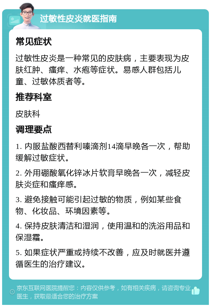 过敏性皮炎就医指南 常见症状 过敏性皮炎是一种常见的皮肤病，主要表现为皮肤红肿、瘙痒、水疱等症状。易感人群包括儿童、过敏体质者等。 推荐科室 皮肤科 调理要点 1. 内服盐酸西替利嗪滴剂14滴早晚各一次，帮助缓解过敏症状。 2. 外用硼酸氧化锌冰片软膏早晚各一次，减轻皮肤炎症和瘙痒感。 3. 避免接触可能引起过敏的物质，例如某些食物、化妆品、环境因素等。 4. 保持皮肤清洁和湿润，使用温和的洗浴用品和保湿霜。 5. 如果症状严重或持续不改善，应及时就医并遵循医生的治疗建议。