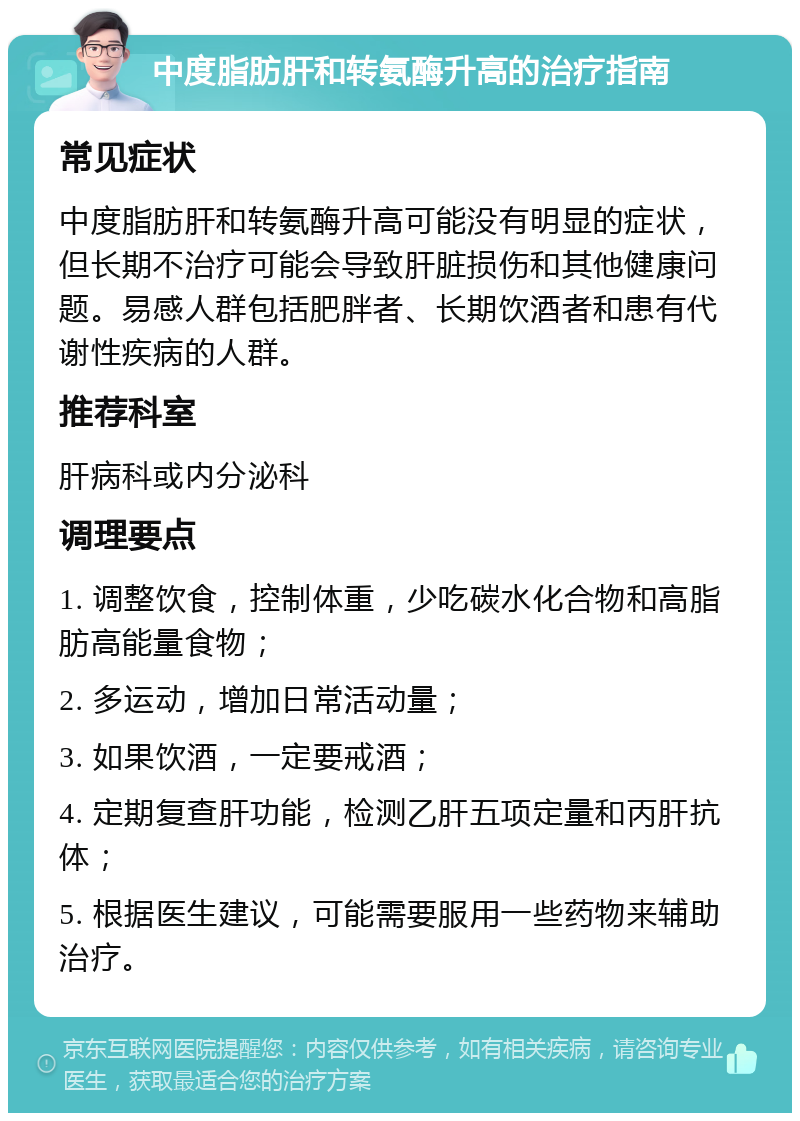 中度脂肪肝和转氨酶升高的治疗指南 常见症状 中度脂肪肝和转氨酶升高可能没有明显的症状，但长期不治疗可能会导致肝脏损伤和其他健康问题。易感人群包括肥胖者、长期饮酒者和患有代谢性疾病的人群。 推荐科室 肝病科或内分泌科 调理要点 1. 调整饮食，控制体重，少吃碳水化合物和高脂肪高能量食物； 2. 多运动，增加日常活动量； 3. 如果饮酒，一定要戒酒； 4. 定期复查肝功能，检测乙肝五项定量和丙肝抗体； 5. 根据医生建议，可能需要服用一些药物来辅助治疗。