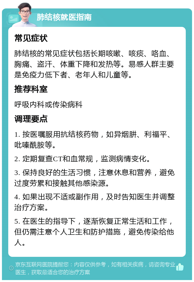 肺结核就医指南 常见症状 肺结核的常见症状包括长期咳嗽、咳痰、咯血、胸痛、盗汗、体重下降和发热等。易感人群主要是免疫力低下者、老年人和儿童等。 推荐科室 呼吸内科或传染病科 调理要点 1. 按医嘱服用抗结核药物，如异烟肼、利福平、吡嗪酰胺等。 2. 定期复查CT和血常规，监测病情变化。 3. 保持良好的生活习惯，注意休息和营养，避免过度劳累和接触其他感染源。 4. 如果出现不适或副作用，及时告知医生并调整治疗方案。 5. 在医生的指导下，逐渐恢复正常生活和工作，但仍需注意个人卫生和防护措施，避免传染给他人。