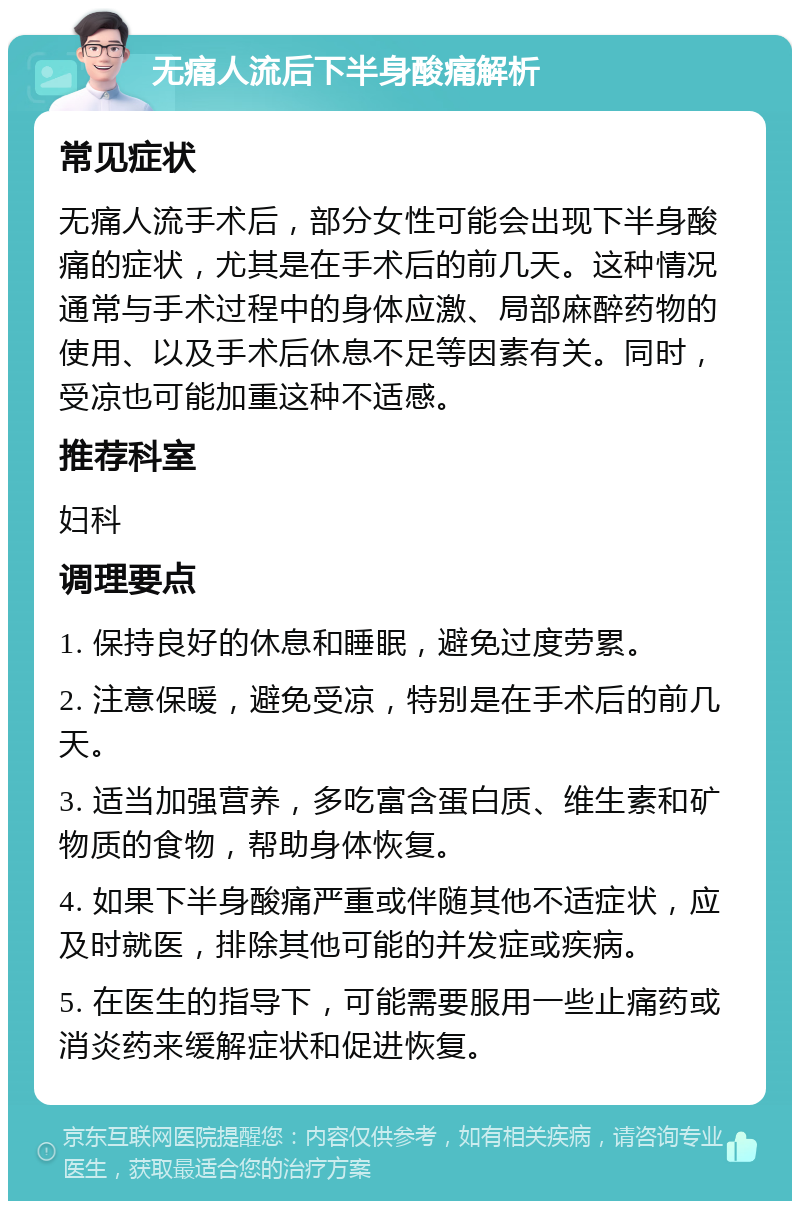 无痛人流后下半身酸痛解析 常见症状 无痛人流手术后，部分女性可能会出现下半身酸痛的症状，尤其是在手术后的前几天。这种情况通常与手术过程中的身体应激、局部麻醉药物的使用、以及手术后休息不足等因素有关。同时，受凉也可能加重这种不适感。 推荐科室 妇科 调理要点 1. 保持良好的休息和睡眠，避免过度劳累。 2. 注意保暖，避免受凉，特别是在手术后的前几天。 3. 适当加强营养，多吃富含蛋白质、维生素和矿物质的食物，帮助身体恢复。 4. 如果下半身酸痛严重或伴随其他不适症状，应及时就医，排除其他可能的并发症或疾病。 5. 在医生的指导下，可能需要服用一些止痛药或消炎药来缓解症状和促进恢复。