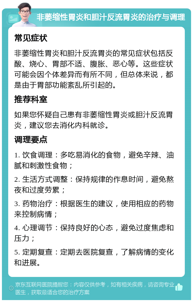 非萎缩性胃炎和胆汁反流胃炎的治疗与调理 常见症状 非萎缩性胃炎和胆汁反流胃炎的常见症状包括反酸、烧心、胃部不适、腹胀、恶心等。这些症状可能会因个体差异而有所不同，但总体来说，都是由于胃部功能紊乱所引起的。 推荐科室 如果您怀疑自己患有非萎缩性胃炎或胆汁反流胃炎，建议您去消化内科就诊。 调理要点 1. 饮食调理：多吃易消化的食物，避免辛辣、油腻和刺激性食物； 2. 生活方式调整：保持规律的作息时间，避免熬夜和过度劳累； 3. 药物治疗：根据医生的建议，使用相应的药物来控制病情； 4. 心理调节：保持良好的心态，避免过度焦虑和压力； 5. 定期复查：定期去医院复查，了解病情的变化和进展。