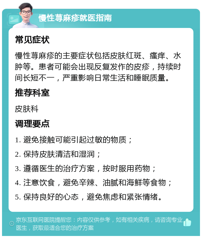 慢性荨麻疹就医指南 常见症状 慢性荨麻疹的主要症状包括皮肤红斑、瘙痒、水肿等。患者可能会出现反复发作的皮疹，持续时间长短不一，严重影响日常生活和睡眠质量。 推荐科室 皮肤科 调理要点 1. 避免接触可能引起过敏的物质； 2. 保持皮肤清洁和湿润； 3. 遵循医生的治疗方案，按时服用药物； 4. 注意饮食，避免辛辣、油腻和海鲜等食物； 5. 保持良好的心态，避免焦虑和紧张情绪。