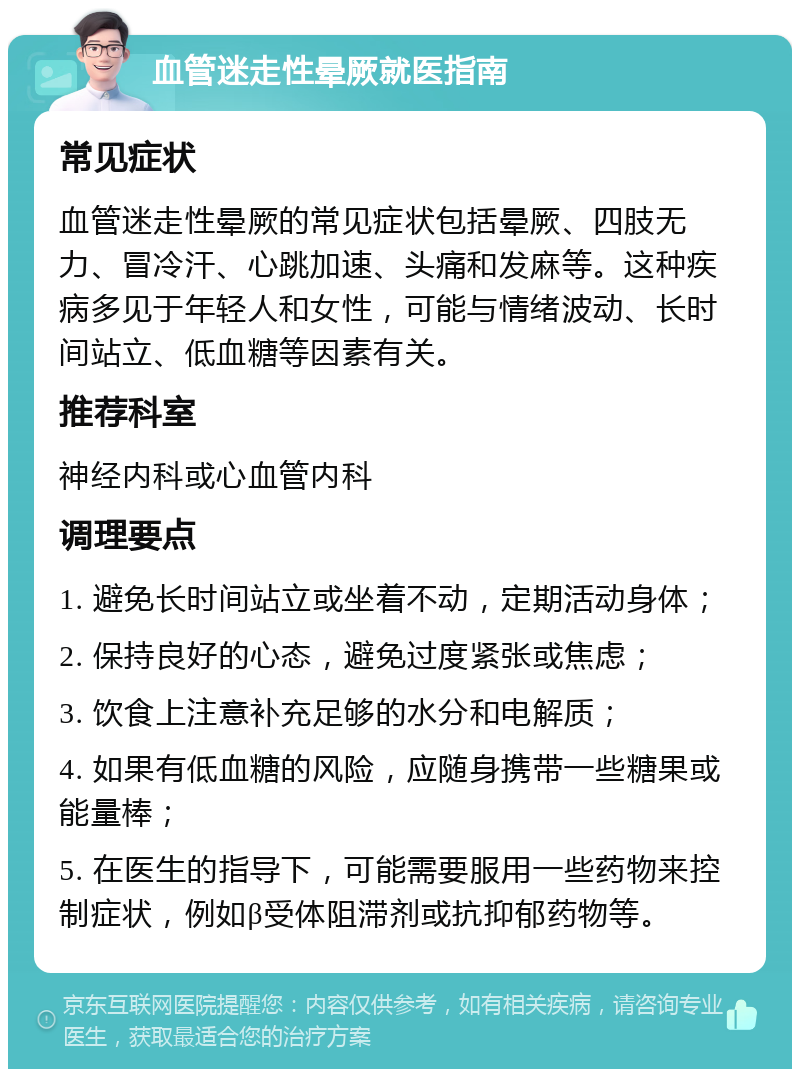 血管迷走性晕厥就医指南 常见症状 血管迷走性晕厥的常见症状包括晕厥、四肢无力、冒冷汗、心跳加速、头痛和发麻等。这种疾病多见于年轻人和女性，可能与情绪波动、长时间站立、低血糖等因素有关。 推荐科室 神经内科或心血管内科 调理要点 1. 避免长时间站立或坐着不动，定期活动身体； 2. 保持良好的心态，避免过度紧张或焦虑； 3. 饮食上注意补充足够的水分和电解质； 4. 如果有低血糖的风险，应随身携带一些糖果或能量棒； 5. 在医生的指导下，可能需要服用一些药物来控制症状，例如β受体阻滞剂或抗抑郁药物等。