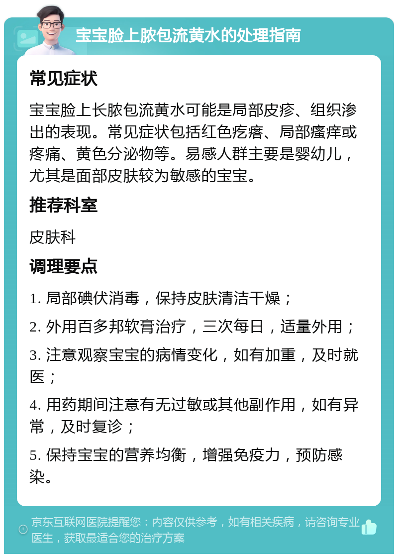 宝宝脸上脓包流黄水的处理指南 常见症状 宝宝脸上长脓包流黄水可能是局部皮疹、组织渗出的表现。常见症状包括红色疙瘩、局部瘙痒或疼痛、黄色分泌物等。易感人群主要是婴幼儿，尤其是面部皮肤较为敏感的宝宝。 推荐科室 皮肤科 调理要点 1. 局部碘伏消毒，保持皮肤清洁干燥； 2. 外用百多邦软膏治疗，三次每日，适量外用； 3. 注意观察宝宝的病情变化，如有加重，及时就医； 4. 用药期间注意有无过敏或其他副作用，如有异常，及时复诊； 5. 保持宝宝的营养均衡，增强免疫力，预防感染。