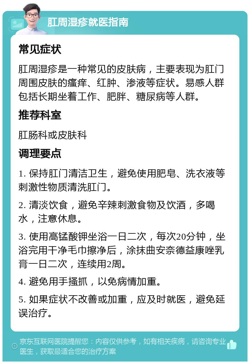 肛周湿疹就医指南 常见症状 肛周湿疹是一种常见的皮肤病，主要表现为肛门周围皮肤的瘙痒、红肿、渗液等症状。易感人群包括长期坐着工作、肥胖、糖尿病等人群。 推荐科室 肛肠科或皮肤科 调理要点 1. 保持肛门清洁卫生，避免使用肥皂、洗衣液等刺激性物质清洗肛门。 2. 清淡饮食，避免辛辣刺激食物及饮酒，多喝水，注意休息。 3. 使用高锰酸钾坐浴一日二次，每次20分钟，坐浴完用干净毛巾擦净后，涂抹曲安奈德益康唑乳膏一日二次，连续用2周。 4. 避免用手搔抓，以免病情加重。 5. 如果症状不改善或加重，应及时就医，避免延误治疗。