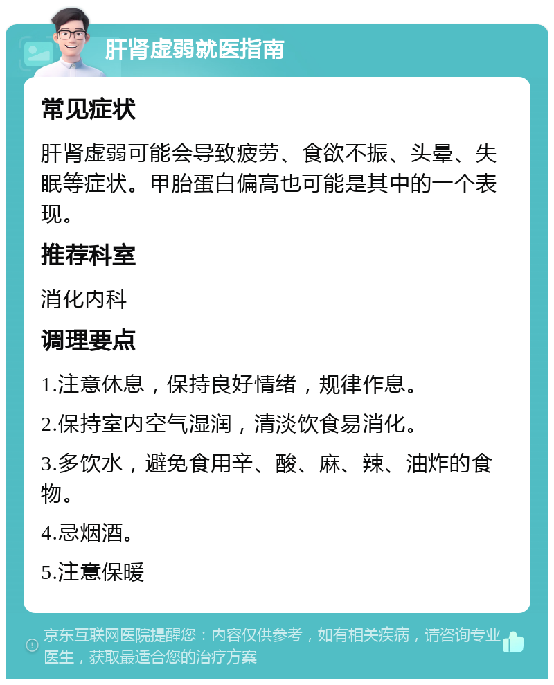 肝肾虚弱就医指南 常见症状 肝肾虚弱可能会导致疲劳、食欲不振、头晕、失眠等症状。甲胎蛋白偏高也可能是其中的一个表现。 推荐科室 消化内科 调理要点 1.注意休息，保持良好情绪，规律作息。 2.保持室内空气湿润，清淡饮食易消化。 3.多饮水，避免食用辛、酸、麻、辣、油炸的食物。 4.忌烟酒。 5.注意保暖