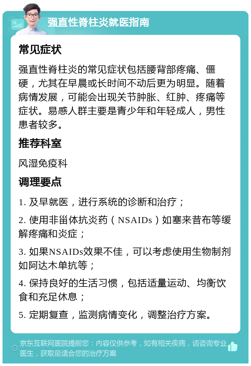 强直性脊柱炎就医指南 常见症状 强直性脊柱炎的常见症状包括腰背部疼痛、僵硬，尤其在早晨或长时间不动后更为明显。随着病情发展，可能会出现关节肿胀、红肿、疼痛等症状。易感人群主要是青少年和年轻成人，男性患者较多。 推荐科室 风湿免疫科 调理要点 1. 及早就医，进行系统的诊断和治疗； 2. 使用非甾体抗炎药（NSAIDs）如塞来昔布等缓解疼痛和炎症； 3. 如果NSAIDs效果不佳，可以考虑使用生物制剂如阿达木单抗等； 4. 保持良好的生活习惯，包括适量运动、均衡饮食和充足休息； 5. 定期复查，监测病情变化，调整治疗方案。