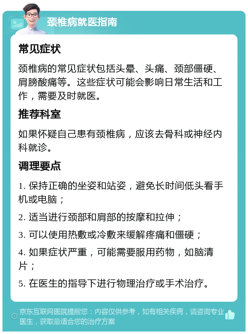 颈椎病就医指南 常见症状 颈椎病的常见症状包括头晕、头痛、颈部僵硬、肩膀酸痛等。这些症状可能会影响日常生活和工作，需要及时就医。 推荐科室 如果怀疑自己患有颈椎病，应该去骨科或神经内科就诊。 调理要点 1. 保持正确的坐姿和站姿，避免长时间低头看手机或电脑； 2. 适当进行颈部和肩部的按摩和拉伸； 3. 可以使用热敷或冷敷来缓解疼痛和僵硬； 4. 如果症状严重，可能需要服用药物，如脑清片； 5. 在医生的指导下进行物理治疗或手术治疗。