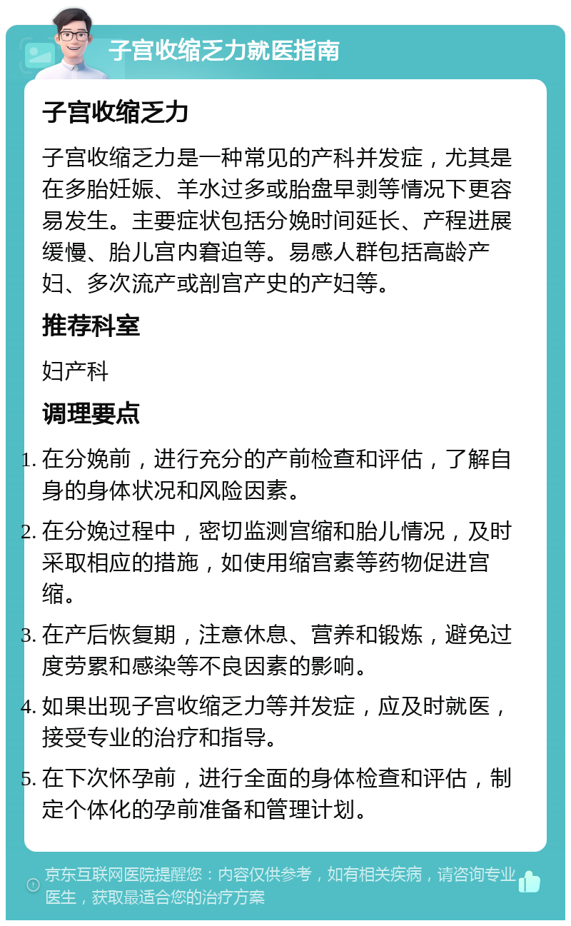 子宫收缩乏力就医指南 子宫收缩乏力 子宫收缩乏力是一种常见的产科并发症，尤其是在多胎妊娠、羊水过多或胎盘早剥等情况下更容易发生。主要症状包括分娩时间延长、产程进展缓慢、胎儿宫内窘迫等。易感人群包括高龄产妇、多次流产或剖宫产史的产妇等。 推荐科室 妇产科 调理要点 在分娩前，进行充分的产前检查和评估，了解自身的身体状况和风险因素。 在分娩过程中，密切监测宫缩和胎儿情况，及时采取相应的措施，如使用缩宫素等药物促进宫缩。 在产后恢复期，注意休息、营养和锻炼，避免过度劳累和感染等不良因素的影响。 如果出现子宫收缩乏力等并发症，应及时就医，接受专业的治疗和指导。 在下次怀孕前，进行全面的身体检查和评估，制定个体化的孕前准备和管理计划。