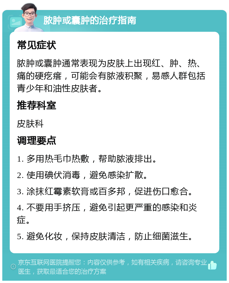 脓肿或囊肿的治疗指南 常见症状 脓肿或囊肿通常表现为皮肤上出现红、肿、热、痛的硬疙瘩，可能会有脓液积聚，易感人群包括青少年和油性皮肤者。 推荐科室 皮肤科 调理要点 1. 多用热毛巾热敷，帮助脓液排出。 2. 使用碘伏消毒，避免感染扩散。 3. 涂抹红霉素软膏或百多邦，促进伤口愈合。 4. 不要用手挤压，避免引起更严重的感染和炎症。 5. 避免化妆，保持皮肤清洁，防止细菌滋生。