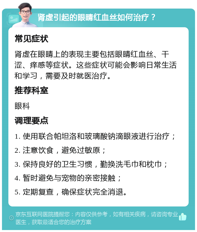 肾虚引起的眼睛红血丝如何治疗？ 常见症状 肾虚在眼睛上的表现主要包括眼睛红血丝、干涩、痒感等症状。这些症状可能会影响日常生活和学习，需要及时就医治疗。 推荐科室 眼科 调理要点 1. 使用联合帕坦洛和玻璃酸钠滴眼液进行治疗； 2. 注意饮食，避免过敏原； 3. 保持良好的卫生习惯，勤换洗毛巾和枕巾； 4. 暂时避免与宠物的亲密接触； 5. 定期复查，确保症状完全消退。